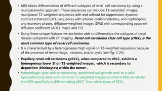 • MRI allows differentiation of different subtypes of renal cell carcinoma by using a
multiparametric approach. These sequences can include: T1-weighted images;
multiplanar T2-weighted sequences with and without fat suppression; dynamic
contrast enhanced (DCE) sequences with arterial, corticomedullary, and nephrogenic
and excretory phases; diffusion-weighted images (DWI) with corresponding apparent
diffusion coefficient (ADC) maps; and CSI.
• Using these unique features we are better able to differentiate the subtypes of renal
masses compared with CT imaging. Renal cell carcinoma clear cell type (cRCC) is the
most common type of renal cell carcinoma.
• It is characterized by a heterogeneous high signal on T2-weighted sequences because
of the presence of hemorrhage, necrosis, and/or cysts (see Fig. 2-24).
• Papillary renal cell carcinoma (pRCC), when compared to cRCC, exhibits a
homogenous lower SI on T2-weighted images, which is secondary to
deposition (histiocytes) within the tumor .
• Hemorrhagic cysts with an enhancing peripheral wall growth and/ or a solid
hypoenhancing mass with low SI on T2-weighted images resulted in 80% sensitivity
and 94% specificity in differentiating pRCC from other types of RCCs.
 
