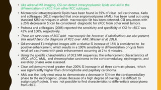 • Like adrenal MR imaging, CSI can detect intracytoplasmic lipids and aid in the
differentiation of cRCC from other RCC subtypes.
• Microscopic intracytoplasmic lipids have been found in 59% of clear cell carcinomas. Karlo
and colleagues (2013) reported that once angiomyolipoma (AML) has been ruled out using
standard MRI techniques in which macroscopic fat has been detected, CSI sequences with
a 25% decrease in SI can be considered diagnostic for cRCC from other renal tumors.
• Pedrosa and colleagues (2008) reported the sensitivity and specificity of CSI for cRCC was
42% and 100%, respectively.
• There are rare cases of RCC with macroscopic fat; however, if calcifications are also present,
this would favor the diagnosis of RCC over AML (Wasser et al, 2013).
• Gd-enhanced T1-weighted images with a relative SI increase of 15% is considered to be
positive enhancement, which results in a 100% sensitivity in differentiation of cysts from
renal cell carcinoma with peak enhancement occurring at 2 to 4 minutes.
• Using the specific characteristics of DCE MR sequences, the enhancement characteristics of
cRCC, pRCC, AML, and chromophobe carcinoma in the corticomedullary, nephrogenic, and
excretory phases were assessed.
• Clear cell demonstrated greater than 200% SI increase in all three contrast phases, which
was significantly higher than chromophobe and papillary carcinoma.
• AML was the only renal mass to demonstrate a decrease in SI from the corticomedullary
phase to the nephrogenic phase. Because of a high degree of overlap, it is difficult to
assign cutoff points. It was not possible to find characteristics to differentiate oncocytoma
from cRCC .
 