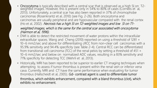 • Oncocytoma is typically described with a central scar that is observed as a high SI on T2-
weighted images. However, this is present only in 54% to 80% of cases (Cornelis et al,
2013). Unfortunately, a central scar has also been reported in 37% of chromophobe
carcinomas (Rosenkrantz et al, 2010) (see Fig. 2-26). Both oncocytoma and
carcinomas are usually peripheral and are hypovascular compared with the renal cortex
(Ho et al, 2002). Necrosis has a high SI on T2-weighted images and low SI on T1-
weighted images, which is the same for the central scar associated with oncocytoma
(Harmon et al, 1996).
• DWI is able to detect the restricted movement of water protons within the intracellular
extracellular spaces. Wang and Cheng (2010) reported on using a threshold of 1281 ×
10−6 mm2/sec and above for differentiating cRCC from non–clear cell carcinomas with a
95.9% sensitivity and 94.4% specificity (see Table 2-4). Central RCC can be differentiated
from transitional cell carcinoma (TCC) of the renal pelvis by setting a threshold of 451 ×
10−6 mm2/sec and below on normalized ADC values, resulting in a 83% sensitivity and
71% specificity for detecting TCC (Wehrli et al, 2013).
• Historically, MRI has been reported to be superior to earlier CT imaging techniques when
attempting to assess if tumor thrombus is present within the renal vein or inferior vena
cava. Currently, MRI and CT have the same performance when evaluating for tumor
thrombus (Hallscheidt et al, 2005). Gd- contrast agent is used to differentiate tumor
thrombus, which exhibits enhancement, compared with a bland thrombus (clot), which
exhibits no enhancement.
 