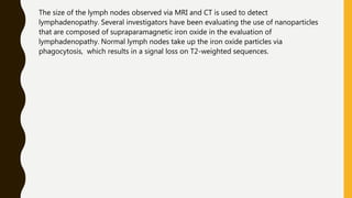 The size of the lymph nodes observed via MRI and CT is used to detect
lymphadenopathy. Several investigators have been evaluating the use of nanoparticles
that are composed of supraparamagnetic iron oxide in the evaluation of
lymphadenopathy. Normal lymph nodes take up the iron oxide particles via
phagocytosis, which results in a signal loss on T2-weighted sequences.
 