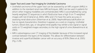 Upper Tract and Lower Tract Imaging for Urothelial Carcinoma
• Urothelial carcinoma of the upper tract can be assessed by an MR urogram (MRU) in
addition to the standard renal mass MRI techniques. MRU can be used in patients for
whom other imaging modalities are contraindicated. MRU is accomplished by using
heavily weighted T2 sequences in which fluid/urine have a high SI on T1-weighted
images with Gd (Chahal et al, 2005). MRU and CTU have the same accuracy in
assessing renal obstruction (Silverman et al, 2009). Nephrolithiasis/calcification on
has no signal characteristics; therefore it appears as a void on imaging. Urothelial
tumors, blood clots, gas, or sloughed renal papilla may exhibit a low signal or signal
voids on T2-weighted images secondary to the high signal of urine (Kawashima et al,
2003).
• MRI is advantageous over CT imaging of the bladder because of the increased signal
contrast between the layers of the bladder. This allows for differentiation between
invasive and superficial bladder cancer with an accuracy of 85% (Tekes et al, 2005)
(Fig. 2-28).
 