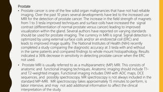 Prostate
• Prostate cancer is one of the few solid organ malignancies that have not had reliable
imaging. Over the past 10 years several developments have led to the increased use
MRI for the detection of prostate cancer. The increase in the field strength of magnets
from 1 to 3 tesla improved techniques and surface coils have increased the signal
contrast (differentiation of normal prostate versus cancer) leading to improved
visualization within the gland. Several authors have reported on varying standards
should be used for prostate imaging. The currency in MRI is signal. Signal detection is
optimized by using external surface coils and/or an endorectal coil (ERC) and
leads to improved image quality. The National Institutes of Health (NIH) recently
completed a study comparing the diagnostic accuracy at 3 tesla with and without
in the same patients and compared findings to whole mount histopathology. Results
indicated a 36% decrease in sensitivity in detecting prostate cancer when the ERC
not used.
• Prostate MRI is usually referred to as a multiparametric (MP) MRI. This consists of
anatomic and functional imaging techniques. Anatomic imaging should include T1-
and T2-weighted images. Functional imaging includes DWI with ADC maps, DCE
sequences, and possibly spectroscopy. MR spectroscopy is not always included in the
standard MP-MRI. MR spectroscopy takes approximately 15 minutes to perform, is
labor intensive, and may not add additional information to affect the clinical
interpretation of the study.
 