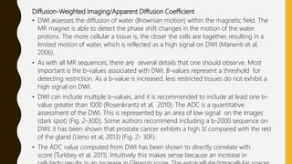 Diffusion-Weighted Imaging/Apparent Diffusion Coefficient
• DWI assesses the diffusion of water (Brownian motion) within the magnetic field. The
MR magnet is able to detect the phase shift changes in the motion of the water
protons. The more cellular a tissue is, the closer the cells are together, resulting in a
limited motion of water, which is reflected as a high signal on DWI (Manenti et al,
2006).
• As with all MR sequences, there are several details that one should observe. Most
important is the b-values associated with DWI. B-values represent a threshold for
detecting restriction. As a b-value is increased, less restricted tissues do not exhibit a
high signal on DWI.
• DWI can include multiple b-values, and it is recommended to include at least one b-
value greater than 1000 (Rosenkrantz et al, 2010). The ADC is a quantitative
assessment of the DWI. This is represented by an area of low signal on the images
(dark spot) (Fig. 2-30D). Some authors recommend including a b-2000 sequence on
DWI; it has been shown that prostate cancer exhibits a high SI compared with the rest
of the gland (Ueno et al, 2013) (Fig. 2- 30F).
• The ADC value computed from DWI has been shown to directly correlate with
score (Turkbey et al, 2011). Intuitively this makes sense because an increase in
 