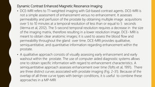 Dynamic Contrast Enhanced Magnetic Resonance Imaging
• DCE-MRI refers to T1-weighted imaging with Gd-based contrast agents. DCE-MRI is
not a simple assessment of enhancement versus no enhancement. It assesses
permeability and perfusion of the prostate by obtaining multiple image acquisitions
over 5 to 10 minutes at a temporal resolution of less than or equal to 5 seconds
(Verma et al, 2012). The 5-second temporal resolution requires a decrease in the size
of the imaging matrix, therefore resulting in a lower resolution image. DCE- MRI is
meant to obtain clear anatomic images; it is used to assess the blood flow and
permeability throughout the gland over time. DCE-MRI provides qualitative,
semiquantitative, and quantitative information regarding enhancement within the
prostate.
• A qualitative approach consists of visually assessing early enhancement and early
washout within the prostate. The use of computer aided diagnostic systems allows
one to obtain specific information with regard to enhancement characteristics. A
semiquantitative approach assesses enhancement over time (Tofts et al, 1991). There
are three distinct curves associated with prostate imaging (Fig. 2-31). Because of the
overlap of all three curve types with benign conditions, it is useful to combine these
approaches in a MP-MRI
 