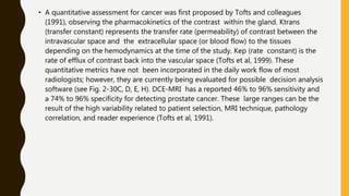 • A quantitative assessment for cancer was first proposed by Tofts and colleagues
(1991), observing the pharmacokinetics of the contrast within the gland. Ktrans
(transfer constant) represents the transfer rate (permeability) of contrast between the
intravascular space and the extracellular space (or blood flow) to the tissues
depending on the hemodynamics at the time of the study. Kep (rate constant) is the
rate of efflux of contrast back into the vascular space (Tofts et al, 1999). These
quantitative metrics have not been incorporated in the daily work flow of most
radiologists; however, they are currently being evaluated for possible decision analysis
software (see Fig. 2-30C, D, E, H). DCE-MRI has a reported 46% to 96% sensitivity and
a 74% to 96% specificity for detecting prostate cancer. These large ranges can be the
result of the high variability related to patient selection, MRI technique, pathology
correlation, and reader experience (Tofts et al, 1991).
 