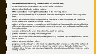 • MRI examinations are usually contraindicated for patients with:
• conventional cardiac pacemakers or implanted cardiac defibrillators;
• abandoned cardiac leads; cochlear implants.
• MRI examinations require particular caution in the following cases:
• patients with implanted surgical clips or other potentially ferromagnetic material, particularly in the
brain;
• patients with AIMDs(Active Implantable Medical Devices), e.g. neuro-stimulators, MR conditional
cardiac placements, ingested endoscopic cameras;
• patients who have engaged in occupations or activities that may have caused the accidental lodging
of ferromagnetic materials, e.g. metalworkers, or anyone who may have embedded metal fragments
from military duties;
• neonates and infants, for whom data establishing safety are lacking;
• patients with tattoos, including permanent eye-liner;
• patients with compromised thermoregulatory systems, e.g. neonates, low-birth-weight infants, certain
cancer patients;
• patients with prosthetic heart valves;
• pregnant patients: although no MRI effects have been found on embryos and fetal MRI is performed
in specialist centres, many units still avoid scanning pregnant women during the first trimester. The
unknown risk to the fetus must be weighed against the alternative diagnostic tests, which may involve
ionizing radiation.
 