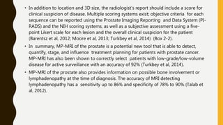 • In addition to location and 3D size, the radiologist’s report should include a score for
clinical suspicion of disease. Multiple scoring systems exist; objective criteria for each
sequence can be reported using the Prostate Imaging Reporting and Data System (PI-
RADS) and the NIH scoring systems, as well as a subjective assessment using a five-
point Likert scale for each lesion and the overall clinical suspicion for the patient
(Barentsz et al, 2012; Moore et al, 2013; Turkbey et al, 2014) (Box 2-2).
• In summary, MP-MRI of the prostate is a potential new tool that is able to detect,
quantify, stage, and influence treatment planning for patients with prostate cancer.
MP-MRI has also been shown to correctly select patients with low-grade/low-volume
disease for active surveillance with an accuracy of 92% (Turkbey et al, 2014).
• MP-MRI of the prostate also provides information on possible bone involvement or
lymphadenopathy at the time of diagnosis. The accuracy of MRI detecting
lymphadenopathy has a sensitivity up to 86% and specificity of 78% to 90% (Talab et
al, 2012).
 