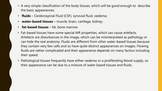 • A very simple classification of the body tissues, which will be good enough to describe
the basic appearances:
• fluids – Cerebrospinal Fluid (CSF), synovial fluid, oedema;
• water-based tissues – muscle, brain, cartilage, kidney;
• fat-based tissues – fat, bone marrow.
• Fat-based tissues have some special MR properties, which can cause artefacts.
Artefacts are disturbances in the image, which can be misinterpreted as pathology or
can hide the real anatomy. Fluids are different from other water-based tissues because
they contain very few cells and so have quite distinct appearances on images. Flowing
fluids are rather complicated and their appearance depends on many factors including
their speed.
• Pathological tissues frequently have either oedema or a proliferating blood supply, so
their appearance can be due to a mixture of water based tissues and fluids.
 