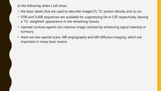 In the following slides I will show:
• the basic labels that are used to describe images:T1, T2, proton density and so on;
• STIR and FLAIR sequences are available for suppressing fat or CSF respectively, leaving
a ‘T2- weighted’ appearance in the remaining tissues;
• injected contrast agents can improve image contrast by enhancing signal intensity in
tumours;
• there are two special scans, MR angiography and MR diffusion imaging, which are
important in many basic exams.
 