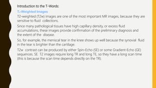 Introduction to the T-Words:
T2-Weighted Images
T2-weighted (T2w) images are one of the most important MR images, because they are
sensitive to fluid collections.
Since many pathological tissues have high capillary density, or excess fluid
accumulations, these images provide confirmation of the preliminary diagnosis and
the extent of the disease.
So, for example, the meniscal tear in the knee shows up well because the synovial fluid
in the tear is brighter than the cartilage.
T2w contrast can be produced by either Spin-Echo (SE) or some Gradient-Echo (GE)
sequences. SE T2 images require long TR and long TE, so they have a long scan time
(this is because the scan time depends directly on the TR).
 