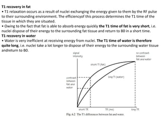 T1 recovery in fat
• T1 relaxation occurs as a result of nuclei exchanging the energy given to them by the RF pulse
to their surrounding environment. The efficiencyof this process determines the T1 time of the
tissue in which they are situated.
• Owing to the fact that fat is able to absorb energy quickly the T1 time of fat is very short, i.e.
nuclei dispose of their energy to the surrounding fat tissue and return to B0 in a short time.
T1 recovery in water
• Water is very inefficient at receiving energy from nuclei. The T1 time of water is therefore
quite long, i.e. nuclei take a lot longer to dispose of their energy to the surrounding water tissue
andreturn to B0.
 