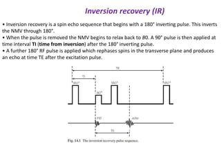 Inversion recovery (IR)
• Inversion recovery is a spin echo sequence that begins with a 180° inverting pulse. This inverts
the NMV through 180°.
• When the pulse is removed the NMV begins to relax back to B0. A 90° pulse is then applied at
time interval TI (time from inversion) after the 180° inverting pulse.
• A further 180° RF pulse is applied which rephases spins in the transverse plane and produces
an echo at time TE after the excitation pulse.
 