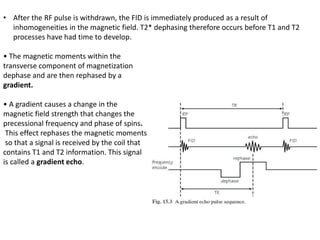 • After the RF pulse is withdrawn, the FID is immediately produced as a result of
inhomogeneities in the magnetic field. T2* dephasing therefore occurs before T1 and T2
processes have had time to develop.
• The magnetic moments within the
transverse component of magnetization
dephase and are then rephased by a
gradient.
• A gradient causes a change in the
magnetic field strength that changes the
precessional frequency and phase of spins.
This effect rephases the magnetic moments
so that a signal is received by the coil that
contains T1 and T2 information. This signal
is called a gradient echo.
 