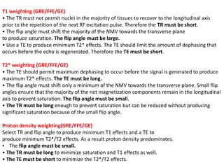 T1 weighting (GRE/FFE/GE)
• The TR must not permit nuclei in the majority of tissues to recover to the longitudinal axis
prior to the repetition of the next RF excitation pulse. Therefore the TR must be short.
• The flip angle must shift the majority of the NMV towards the transverse plane
to produce saturation. The flip angle must be large.
• Use a TE to produce minimum T2* effects. The TE should limit the amount of dephasing that
occurs before the echo is regenerated. Therefore the TE must be short.
T2* weighting (GRE/FFE/GE)
• The TE should permit maximum dephasing to occur before the signal is generated to produce
maximum T2* effects. The TE must be long.
• The flip angle must shift only a minimum of the NMV towards the transverse plane. Small flip
angles ensure that the majority of the net magnetization components remain in the longitudinal
axis to prevent saturation. The flip angle must be small.
• The TR must be long enough to prevent saturation but can be reduced without producing
significant saturation because of the small flip angle.
Proton density weighting(GRE/FFE/GE)
Select TR and flip angle to produce minimum T1 effects and a TE to
produce minimum T2*/T2 effects. As a result proton density predominates.
• The flip angle must be small.
• The TR must be long to minimize saturation and T1 effects as well.
• The TE must be short to minimize the T2*/T2 effects.
 