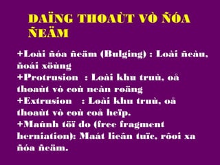 DAÏNG THOAÙT VÒ ÑÓA
ÑEÄM
+Loài ñóa ñeäm (Bulging) : Loài ñeàu,
ñoái xöùng
+Protrusion : Loài khu truù, oå
thoaùt vò coù neàn roäng
+Extrusion : Loài khu truù, oå
thoaùt vò coù coå heïp.
+Maûnh töï do (free fragment
herniation): Maát lieân tuïc, rôøi xa
ñóa ñeäm.

 