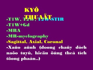 KYÕ
THUAÄT
-T1W, T2W, T2W-STIR
-T1W+Gd
-MRA
-MR-myelography
-Sagittal, Axial, Coronal
-Xaûo aûnh (doøng chaûy dòch
naõo tuyû, hieäu öùng theå tích
töøng phaàn..)

 