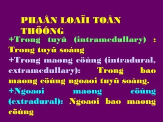 PHAÂN LOAÏI TOÅN
THÖÔNG

+Trong tuyû (intramedullary) :
Trong tuyû soáng
+Trong maøng cöùng (intradural,
extramedullary):
Trong
bao
maøng cöùng ngoaøi tuyû soáng.
+Ngoaøi
maøng
cöùng
(extradural): Ngoaøi bao maøng
cöùng

 