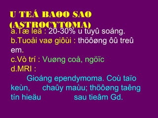 U TEÁ BAØO SAO
(ASTROCYTOMA)

a.Tæ leä : 20-30% u tuyû soáng.
b.Tuoåi vaø giôùi : thöôøng ôû treû
em.
c.Vò trí : Vuøng coå, ngöïc
d.MRI :
Gioáng ependymoma. Coù taïo
keùn,
chaûy maùu; thöôøng taêng
tín hieäu
sau tieâm Gd.

 