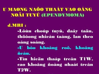 U MAØNG NAÕO THAÁT VAØ OÁNG
NOÄI TUYÛ (EPENDYMOMA)
d.MRI :
-Lôùn choùp tuyû, daây taän,
thöôøng nhieàu taàng, lan theo
oáng soáng.
-U bôø khoâng roõ, khoâng
ñeàu.
-Tín hieäu thaáp treân T1W,
cao khoâng ñoàng nhaát treân
T2W.

 