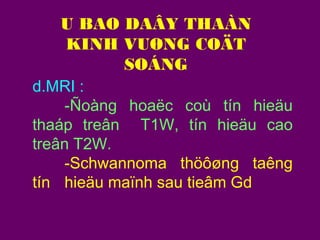 U BAO DAÂY THAÀN
KINH VUØNG COÄT
SOÁNG
d.MRI :
-Ñoàng hoaëc coù tín hieäu
thaáp treân T1W, tín hieäu cao
treân T2W.
-Schwannoma thöôøng taêng
tín hieäu maïnh sau tieâm Gd

 