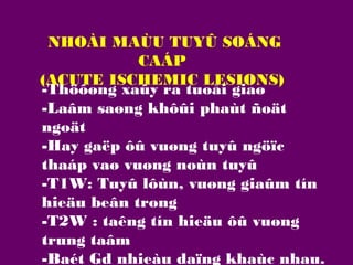 NHOÀI MAÙU TUYÛ SOÁNG
CAÁP
(ACUTE ISCHEMIC LESIONS)
-Thöôøng xaûy ra tuoåi giaø
-Laâm saøng khôûi phaùt ñoät
ngoät
-Hay gaëp ôû vuøng tuyû ngöïc
thaáp vaø vuøng noùn tuyû
-T1W: Tuyû lôùn, vuøng giaûm tín
hieäu beân trong
-T2W : taêng tín hieäu ôû vuøng
trung taâm
-Baét Gd nhieàu daïng khaùc nhau.

 