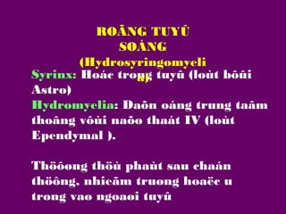 ROÃNG TUYÛ
SOÁNG
(Hydrosyringomyeli
Syrinx: Hoác trong tuyû (loùt bôûi
a)
Astro)
Hydromyelia: Daõn oáng trung taâm
thoâng vôùi naõo thaát IV (loùt
Ependymal ).
Thöôøng thöù phaùt sau chaán
thöông, nhieãm truøng hoaëc u
trong vaø ngoaøi tuyû

 