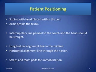 Patient Positioning
• Supine with head placed within the coil.
• Arms beside the trunk.
• Interpupillary line parallel to the couch and the head should
be straight.
• Longitudinal alignment line in the midline.
• Horizontal alignment line through the nasion.
• Straps and foam pads for immobilization.
9/3/2013 10MRI Brain by Sudil
 