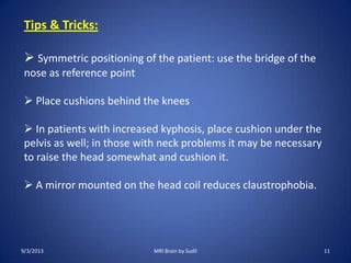 Tips & Tricks:
 Symmetric positioning of the patient: use the bridge of the
nose as reference point
 Place cushions behind the knees
 In patients with increased kyphosis, place cushion under the
pelvis as well; in those with neck problems it may be necessary
to raise the head somewhat and cushion it.
 A mirror mounted on the head coil reduces claustrophobia.
9/3/2013 11MRI Brain by Sudil
 