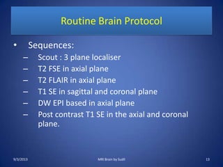 Routine Brain Protocol
• Sequences:
– Scout : 3 plane localiser
– T2 FSE in axial plane
– T2 FLAIR in axial plane
– T1 SE in sagittal and coronal plane
– DW EPI based in axial plane
– Post contrast T1 SE in the axial and coronal
plane.
9/3/2013 MRI Brain by Sudil 13
 