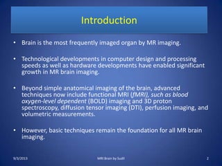 Introduction
• Brain is the most frequently imaged organ by MR imaging.
• Technological developments in computer design and processing
speeds as well as hardware developments have enabled significant
growth in MR brain imaging.
• Beyond simple anatomical imaging of the brain, advanced
techniques now include functional MRI (fMRI), such as blood
oxygen-level dependent (BOLD) imaging and 3D proton
spectroscopy, diffusion tensor imaging (DTI), perfusion imaging, and
volumetric measurements.
• However, basic techniques remain the foundation for all MR brain
imaging.
9/3/2013 MRI Brain by Sudil 2
 