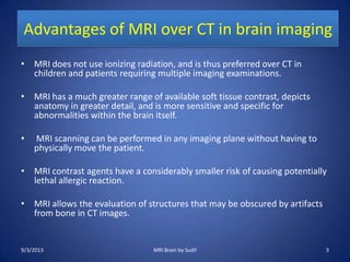 Advantages of MRI over CT in brain imaging
• MRI does not use ionizing radiation, and is thus preferred over CT in
children and patients requiring multiple imaging examinations.
• MRI has a much greater range of available soft tissue contrast, depicts
anatomy in greater detail, and is more sensitive and specific for
abnormalities within the brain itself.
• MRI scanning can be performed in any imaging plane without having to
physically move the patient.
• MRI contrast agents have a considerably smaller risk of causing potentially
lethal allergic reaction.
• MRI allows the evaluation of structures that may be obscured by artifacts
from bone in CT images.
9/3/2013 MRI Brain by Sudil 3
 