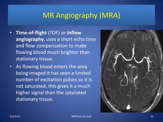 MR Angiography (MRA)
• Time-of-flight (TOF) or Inflow
angiography, uses a short echo time
and flow compensation to make
flowing blood much brighter than
stationary tissue.
• As flowing blood enters the area
being imaged it has seen a limited
number of excitation pulses so it is
not saturated, this gives it a much
higher signal than the saturated
stationary tissue.
9/3/2013 33MRI Brain by Sudil
 