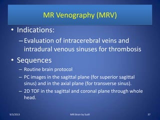 MR Venography (MRV)
• Indications:
–Evaluation of intracerebral veins and
intradural venous sinuses for thrombosis
• Sequences
– Routine brain protocol
– PC images in the sagittal plane (for superior sagittal
sinus) and in the axial plane (for transverse sinus).
– 2D TOF in the sagittal and coronal plane through whole
head.
9/3/2013 MRI Brain by Sudil 37
 
