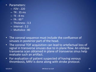 • Parameters:
– FOV : 220
– TR : 35 ms
– TE : 8 ms
– FA : 60 0
– Thickness : 3.3
– Interval : 2.2
– Multislice : 80
• The coronal sequence must include the confluence of
sinuses in posterior part of the head.
• The coronal TOF acquisition can lead to artefactual loss of
signal in transverse sinuses due to in plane flow. An oblique
transverse scan obtained in plane of transverse sinus help
evaluate such an artifact.
• For evaluation of patient suspected of having venous
thrombosis, MRV is done along with stroke protocol.
9/3/2013 MRI Brain by Sudil 38
 