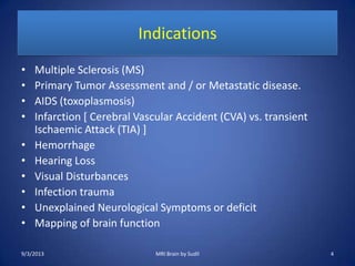 Indications
• Multiple Sclerosis (MS)
• Primary Tumor Assessment and / or Metastatic disease.
• AIDS (toxoplasmosis)
• Infarction [ Cerebral Vascular Accident (CVA) vs. transient
Ischaemic Attack (TIA) ]
• Hemorrhage
• Hearing Loss
• Visual Disturbances
• Infection trauma
• Unexplained Neurological Symptoms or deficit
• Mapping of brain function
9/3/2013 4MRI Brain by Sudil
 