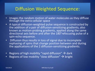 Diffusion Weighted Sequence:
• Images the random motion of water molecules as they diffuse
through the extra-cellular space
• A typical diffusion-weighted pulse sequence is constructed by
the addition of a pair of diffusion-sensitizing gradients, also
known as motion-probing gradients, applied along the same
directional axis before and after the 180°refocusing pulse of a
spin-echo sequence.
• Diffusion thus results in loss of signal due to incomplete
rephasing of spins that change position between and during
the applications of the 2 diffusion-sensitizing gradients.
• Regions of high mobility “rapid diffusion”  dark
• Regions of low mobility “slow diffusion”  bright
9/3/2013 MRI Brain by Sudil
 
