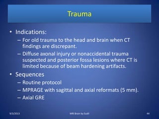 Trauma
• Indications:
– For old trauma to the head and brain when CT
findings are discrepant.
– Diffuse axonal injury or nonaccidental trauma
suspected and posterior fossa lesions where CT is
limited because of beam hardening artifacts.
• Sequences
– Routine protocol
– MPRAGE with sagittal and axial reformats (5 mm).
– Axial GRE
9/3/2013 44MRI Brain by Sudil
 