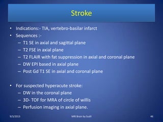 Stroke
• Indications:- TIA, vertebro-basilar infarct
• Sequences :-
– T1 SE in axial and sagittal plane
– T2 FSE in axial plane
– T2 FLAIR with fat suppression in axial and coronal plane
– DW EPI based in axial plane
– Post Gd T1 SE in axial and coronal plane
• For suspected hyperacute stroke:
– DW in the coronal plane
– 3D- TOF for MRA of circle of willis
– Perfusion imaging in axial plane.
9/3/2013 46MRI Brain by Sudil
 