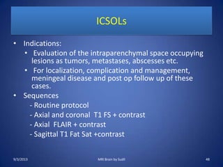 ICSOLs
• Indications:
• Evaluation of the intraparenchymal space occupying
lesions as tumors, metastases, abscesses etc.
• For localization, complication and management,
meningeal disease and post op follow up of these
cases.
• Sequences
- Routine protocol
- Axial and coronal T1 FS + contrast
- Axial FLAIR + contrast
- Sagittal T1 Fat Sat +contrast
9/3/2013 48MRI Brain by Sudil
 