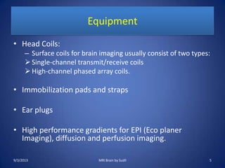Equipment
• Head Coils:
– Surface coils for brain imaging usually consist of two types:
Single-channel transmit/receive coils
High-channel phased array coils.
• Immobilization pads and straps
• Ear plugs
• High performance gradients for EPI (Eco planer
Imaging), diffusion and perfusion imaging.
9/3/2013 5MRI Brain by Sudil
 
