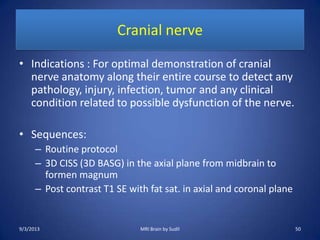 Cranial nerve
• Indications : For optimal demonstration of cranial
nerve anatomy along their entire course to detect any
pathology, injury, infection, tumor and any clinical
condition related to possible dysfunction of the nerve.
• Sequences:
– Routine protocol
– 3D CISS (3D BASG) in the axial plane from midbrain to
formen magnum
– Post contrast T1 SE with fat sat. in axial and coronal plane
9/3/2013 50MRI Brain by Sudil
 