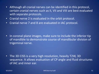 • Although all cranial nerves can be identified in this protocol,
certain cranial nerves such as II, VII and VIII are best evaluated
with separate protocols.
• Cranial nerve 2 is evaluated in the orbit protocol.
• Cranial nerve 7 and 8 are evaluated in IAC protocol.
• In coronal plane images, make sure to include the inferior tip
of mandible to demonstrate course of mandibular division of
trigeminal nerve.
• The 3D CISS is a very high resolution, heavily T2W, 3D
sequence. It allows evaluation of CP angle and fluid structures
of IAC and inner ear.
9/3/2013 MRI Brain by Sudil 51
 