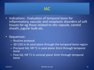 IAC
• Indications : Evaluation of temporal bone for
inflammatory, vascular and neoplastic disorders of soft
tissues for eg those related to otic capsule, carotid
sheath, jugular bulb etc.
• Sequences:
– Routine protocol
– 3D CISS in th axial plane through the temporal bone region
– Pre/post Gd, HR T1 in axial plane 3mm through temporal
bone
– Post Gd, HR T1 in coronal plane 3mm through temporal
bone
9/3/2013 MRI Brain by Sudil 53
 