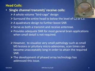 Head Coils:
• Single channel transmit/ receive coils:
A whole volume “bird-cage” design
Surround the entire head to below the level of C2 or C3.
A quadrature design to further boost SNR
Serve as both a transmit and receive antennae.
Provides adequate SNR for most general brain applications
when small detail is not required.
However, to visualize very small pathology such as small
MS lesions or pituitary micro-adenomas, scan times can
become unacceptably long in order to attain the required
SNR.
The development of phased array technology has
addressed this issue.
9/3/2013 MRI Brain by Sudil 6
 