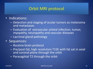 Orbit MRI protocol
• Indications:
– Detection and staging of ocular tumors as melanoma
and metastases
– Evaluation of extraocular orbital infection, tumor,
myopathy, neuropathy and vascular diseases
– Lacrimal gland pathology
• Sequences:
– Routine brain protocol
– Pre/post Gd, high resolution T1SE with fat sat in axial
and coronal plane through the orbit
– Parasagittal T2 through the orbit
9/3/2013 61MRI Brain by Sudil
 