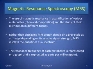 Magnetic Resonance Spectroscopy (MRS)
• The use of magnetic resonance in quantification of various
metabolites (chemical composition) and the study of their
distribution in different tissues.
• Rather than displaying MRI proton signals on a gray scale as
an image depending on its relative signal strength, MRS
displays the quantities as a spectrum.
• The resonance frequency of each metabolite is represented
on a graph and is expressed as parts per million (ppm).
9/3/2013 MRI Brain by Sudil 66
 