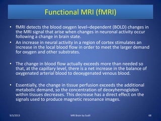 Functional MRI (fMRI)
• fMRI detects the blood oxygen level–dependent (BOLD) changes in
the MRI signal that arise when changes in neuronal activity occur
following a change in brain state.
• An increase in neural activity in a region of cortex stimulates an
increase in the local blood flow in order to meet the larger demand
for oxygen and other substrates.
• The change in blood flow actually exceeds more than needed so
that, at the capillary level, there is a net increase in the balance of
oxygenated arterial blood to deoxygenated venous blood.
• Essentially, the change in tissue perfusion exceeds the additional
metabolic demand, so the concentration of deoxyhemoglobin
within tissues decreases. This decrease has a direct effect on the
signals used to produce magnetic resonance images.
9/3/2013 MRI Brain by Sudil 68
 