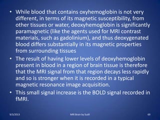 • While blood that contains oxyhemoglobin is not very
different, in terms of its magnetic susceptibility, from
other tissues or water, deoxyhemoglobin is significantly
paramagnetic (like the agents used for MRI contrast
materials, such as gadolinium), and thus deoxygenated
blood differs substantially in its magnetic properties
from surrounding tissues
• The result of having lower levels of deoxyhemoglobin
present in blood in a region of brain tissue is therefore
that the MRI signal from that region decays less rapidly
and so is stronger when it is recorded in a typical
magnetic resonance image acquisition.
• This small signal increase is the BOLD signal recorded in
fMRI.
9/3/2013 MRI Brain by Sudil 69
 