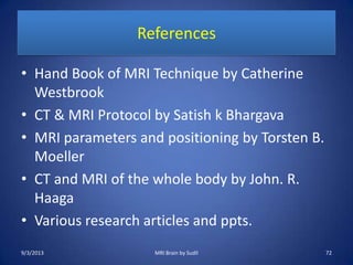 References
• Hand Book of MRI Technique by Catherine
Westbrook
• CT & MRI Protocol by Satish k Bhargava
• MRI parameters and positioning by Torsten B.
Moeller
• CT and MRI of the whole body by John. R.
Haaga
• Various research articles and ppts.
9/3/2013 72MRI Brain by Sudil
 