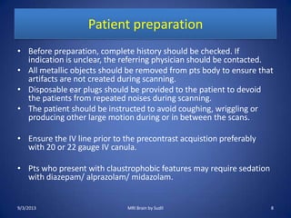 Patient preparation
• Before preparation, complete history should be checked. If
indication is unclear, the referring physician should be contacted.
• All metallic objects should be removed from pts body to ensure that
artifacts are not created during scanning.
• Disposable ear plugs should be provided to the patient to devoid
the patients from repeated noises during scanning.
• The patient should be instructed to avoid coughing, wriggling or
producing other large motion during or in between the scans.
• Ensure the IV line prior to the precontrast acquistion preferably
with 20 or 22 gauge IV canula.
• Pts who present with claustrophobic features may require sedation
with diazepam/ alprazolam/ midazolam.
9/3/2013 MRI Brain by Sudil 8
 